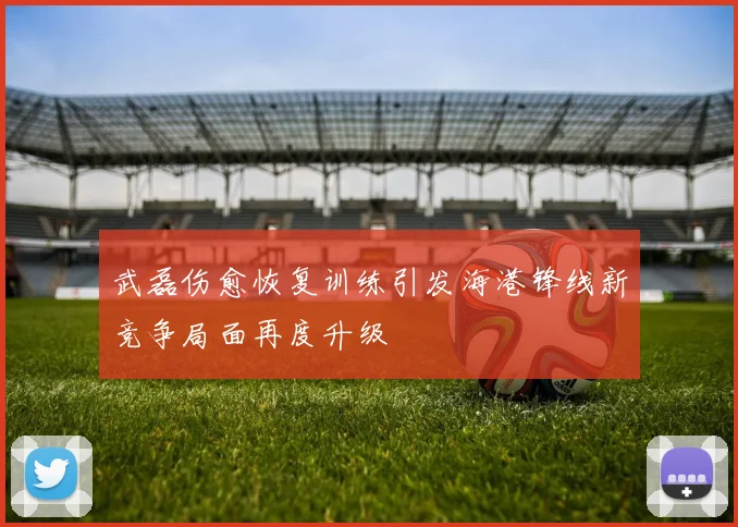 武磊伤愈恢复训练引发海港锋线新竞争局面再度升级